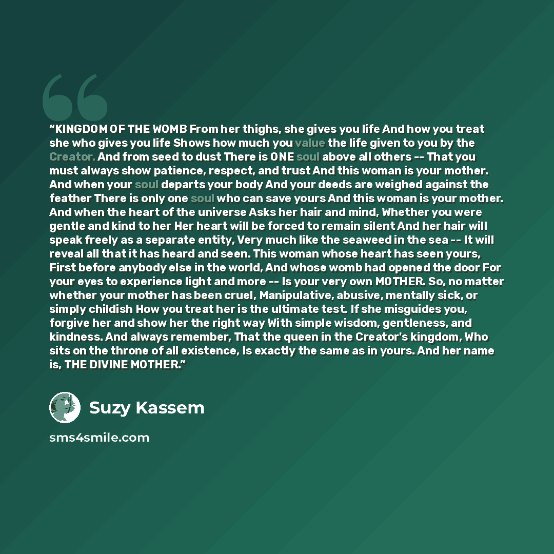 “KINGDOM OF THE WOMB From her thighs, she gives you life And how you treat she who gives you life Shows how much you value the life given to you by the Creator. And from seed to dust There is ONE soul above all others -- That you must always show patience, respect, and trust And this woman is your…” quote by Suzy Kassem