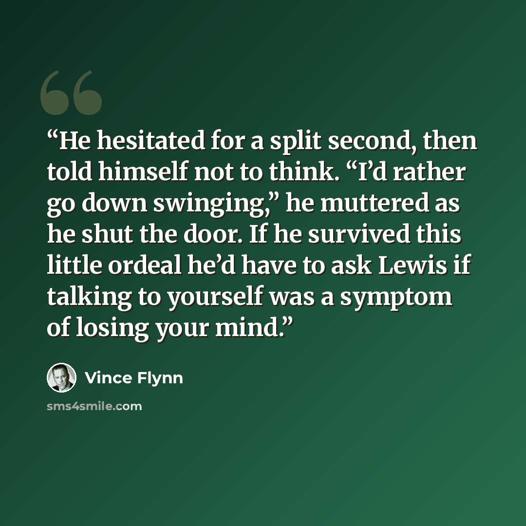 “He hesitated for a split second, then told himself not to think. “I’d rather go down swinging,” he muttered as he shut the door. If he survived this little ordeal he’d have to ask Lewis if talking to yourself was a symptom of losing your mind.” quote by Vince Flynn