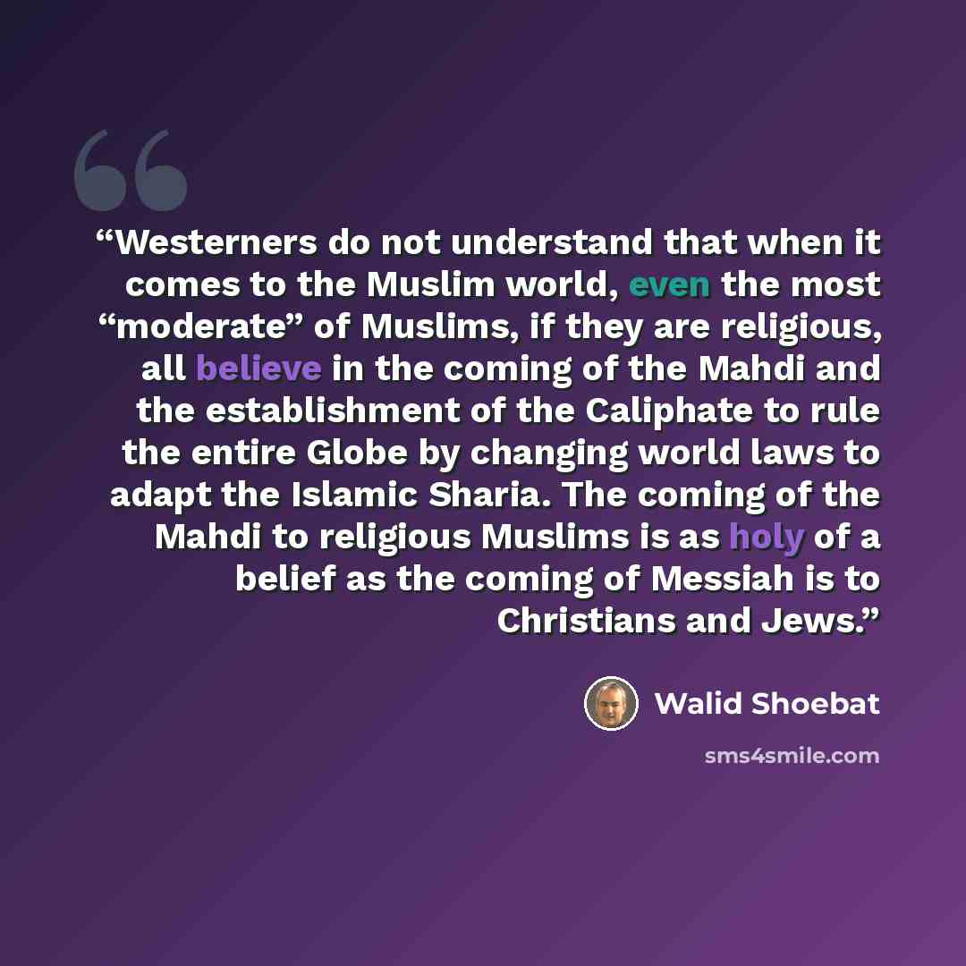 “Westerners do not understand that when it comes to the Muslim world, even the most “moderate” of Muslims, if they are religious, all believe in the coming of the Mahdi and the establishment of the Caliphate to rule the entire Globe by changing world laws to adapt the Islamic Sharia. The coming of…” quote by Walid Shoebat