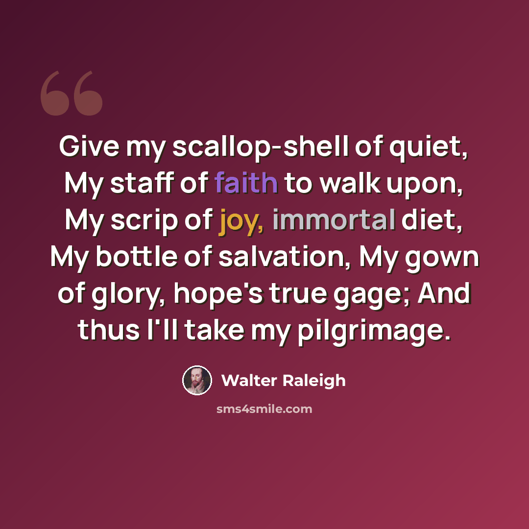 “Give my scallop-shell of quiet, My staff of faith to walk upon, My scrip of joy, immortal diet, My bottle of salvation, My gown of glory, hope's true gage; And thus I'll take my pilgrimage.” quote by Walter Raleigh