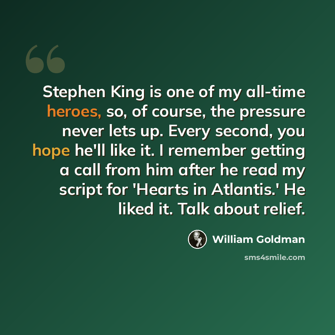 “Stephen King is one of my all-time heroes, so, of course, the pressure never lets up. Every second, you hope he'll like it. I remember getting a call from him after he read my script for 'Hearts in Atlantis.' He liked it. Talk about relief.” quote by William Goldman