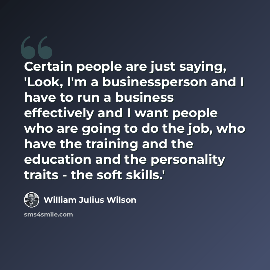 “Certain people are just saying, 'Look, I'm a businessperson and I have to run a business effectively and I want people who are going to do the job, who have the training and the education and the personality traits - the soft skills.'” quote by William Julius Wilson