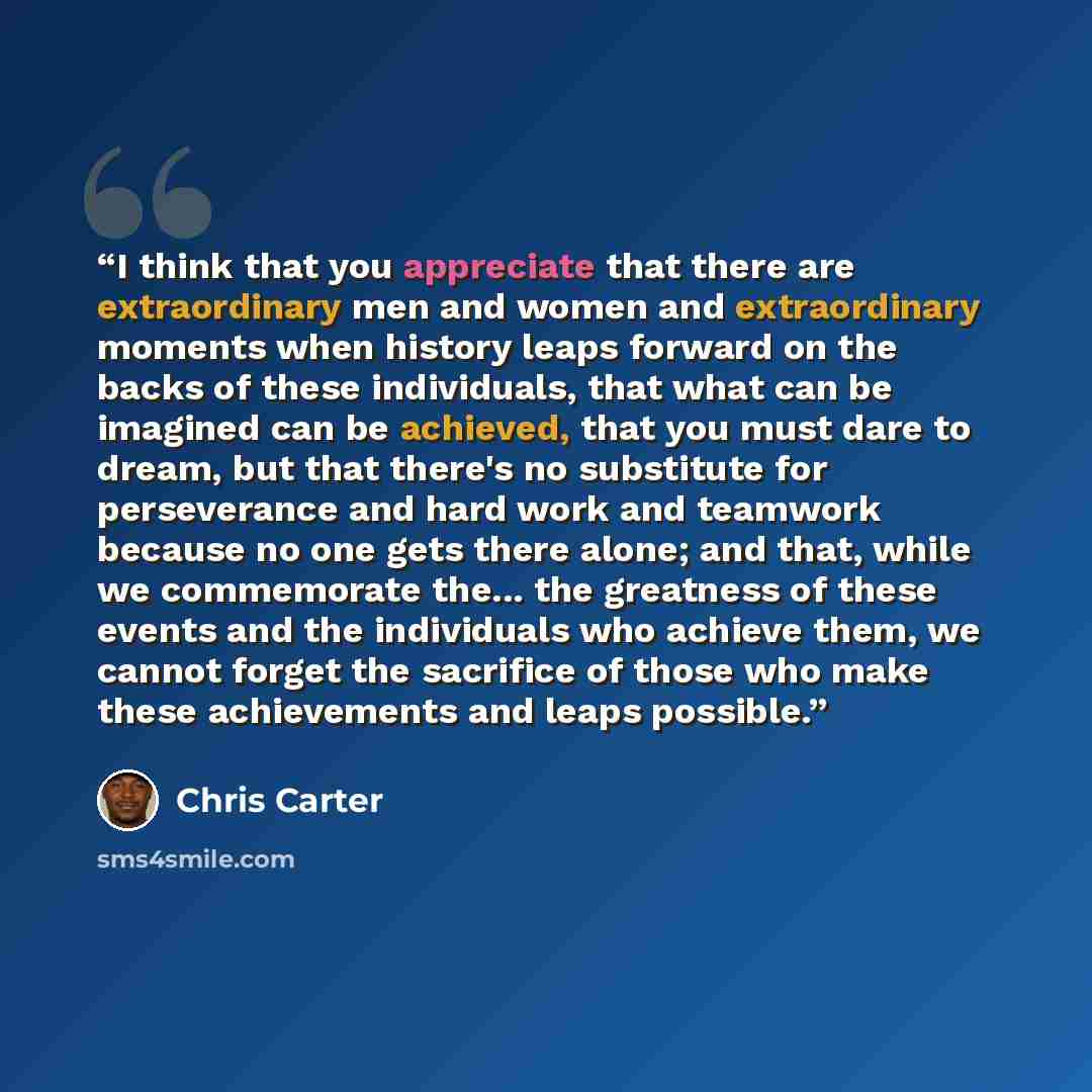 “I think that you appreciate that there are extraordinary men and women and extraordinary moments when history leaps forward on the backs of these individuals, that what can be imagined can be achieved, that you must dare to dream, but that there's no substitute for perseverance and hard work and…” quote by Chris Carter