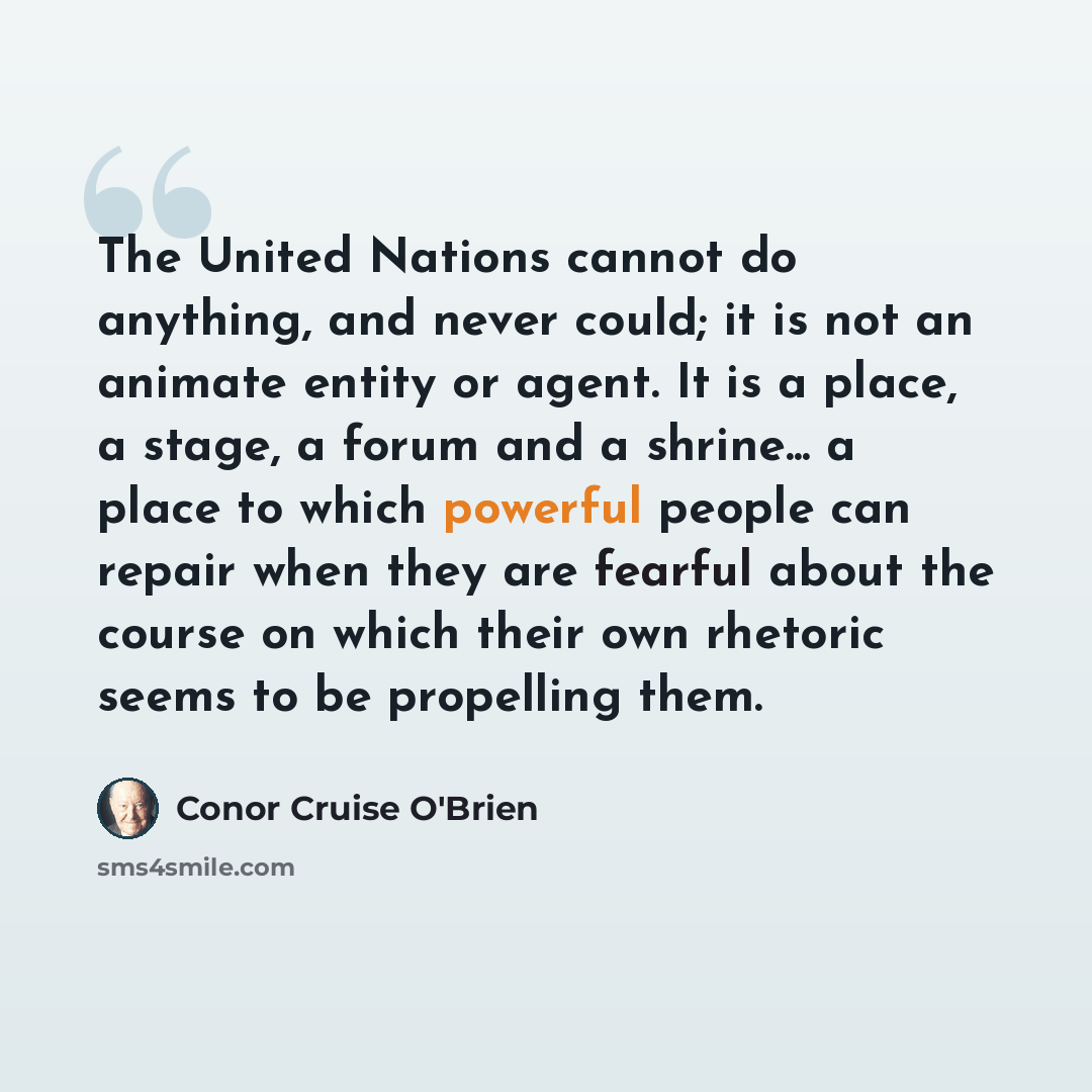 “The United Nations cannot do anything, and never could; it is not an animate entity or agent. It is a place, a stage, a forum and a shrine... a place to which powerful people can repair when they are fearful about the course on which their own rhetoric seems to be propelling them.” quote by Conor Cruise O'Brien