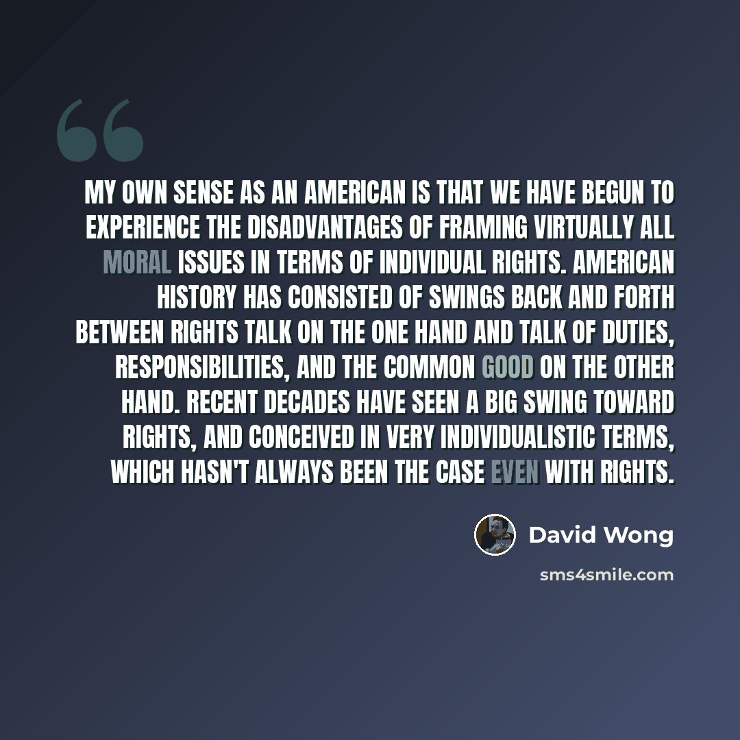 “My own sense as an American is that we have begun to experience the disadvantages of framing virtually all moral issues in terms of individual rights. American history has consisted of swings back and forth between rights talk on the one hand and talk of duties, responsibilities, and the common…” quote by David Wong