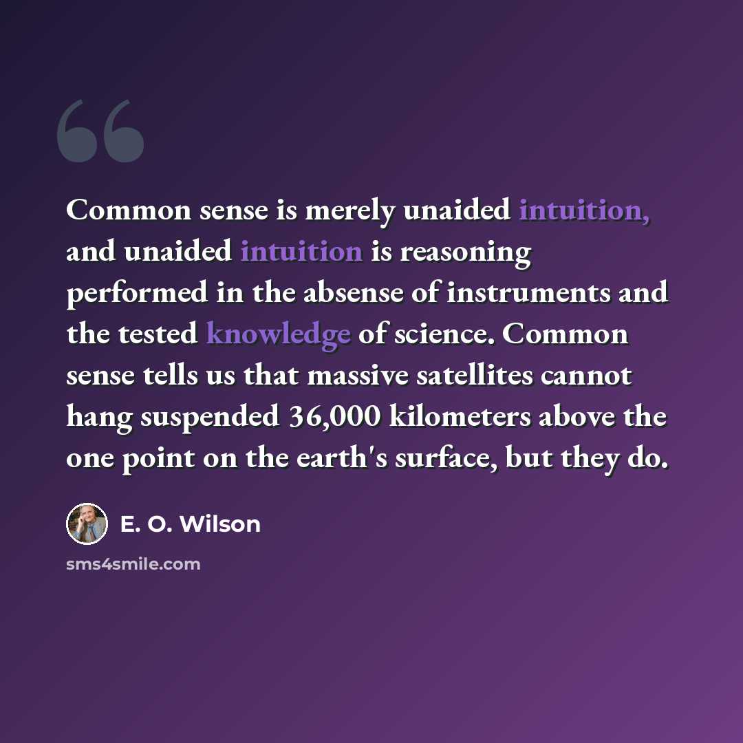 “Common sense is merely unaided intuition, and unaided intuition is reasoning performed in the absense of instruments and the tested knowledge of science. Common sense tells us that massive satellites cannot hang suspended 36,000 kilometers above the one point on the earth's surface, but they do.” quote by E. O. Wilson