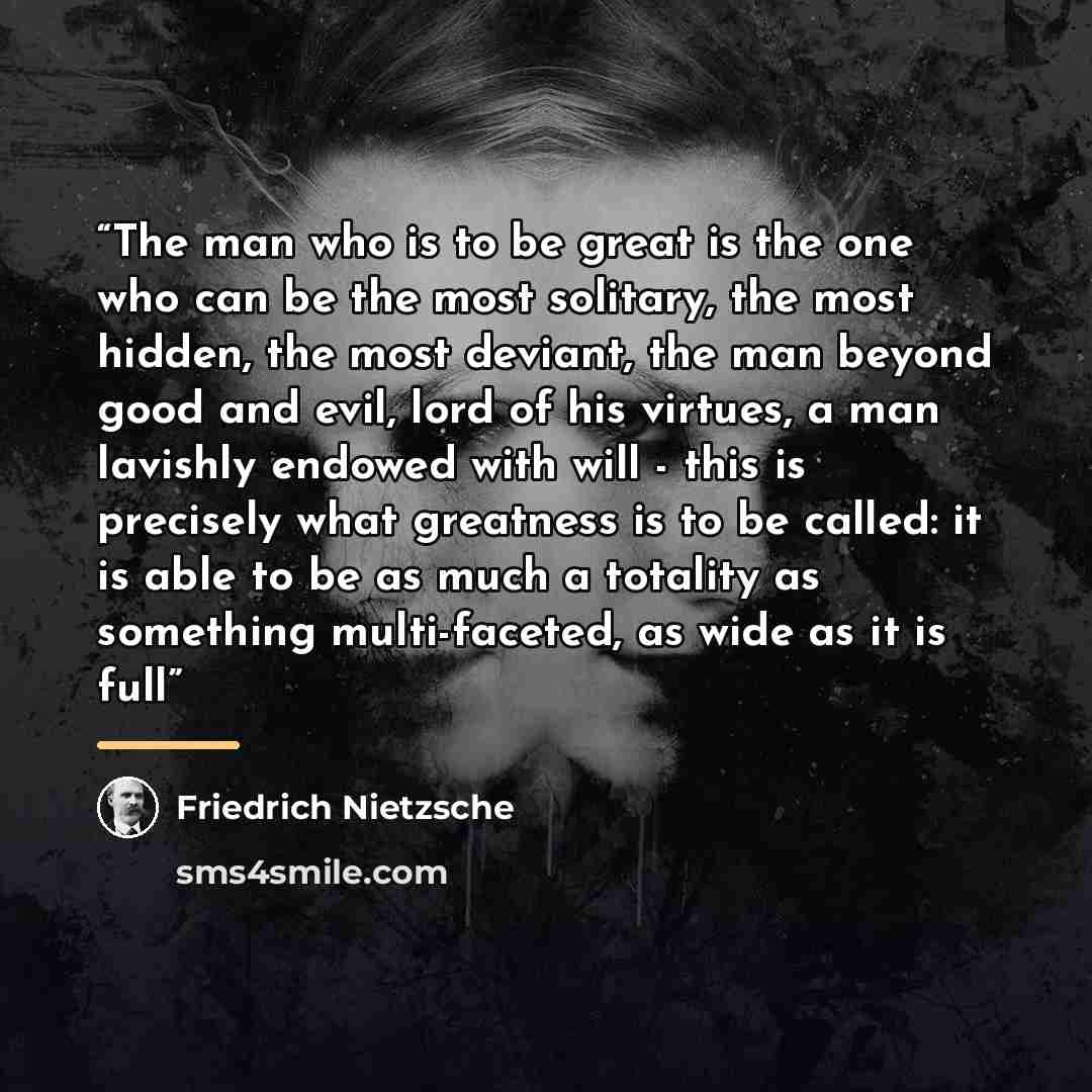 “The man who is to be great is the one who can be the most solitary, the most hidden, the most deviant, the man beyond good and evil, lord of his virtues, a man lavishly endowed with will - this is precisely what greatness is to be called: it is able to be as much a totality as something…” quote by Friedrich Nietzsche