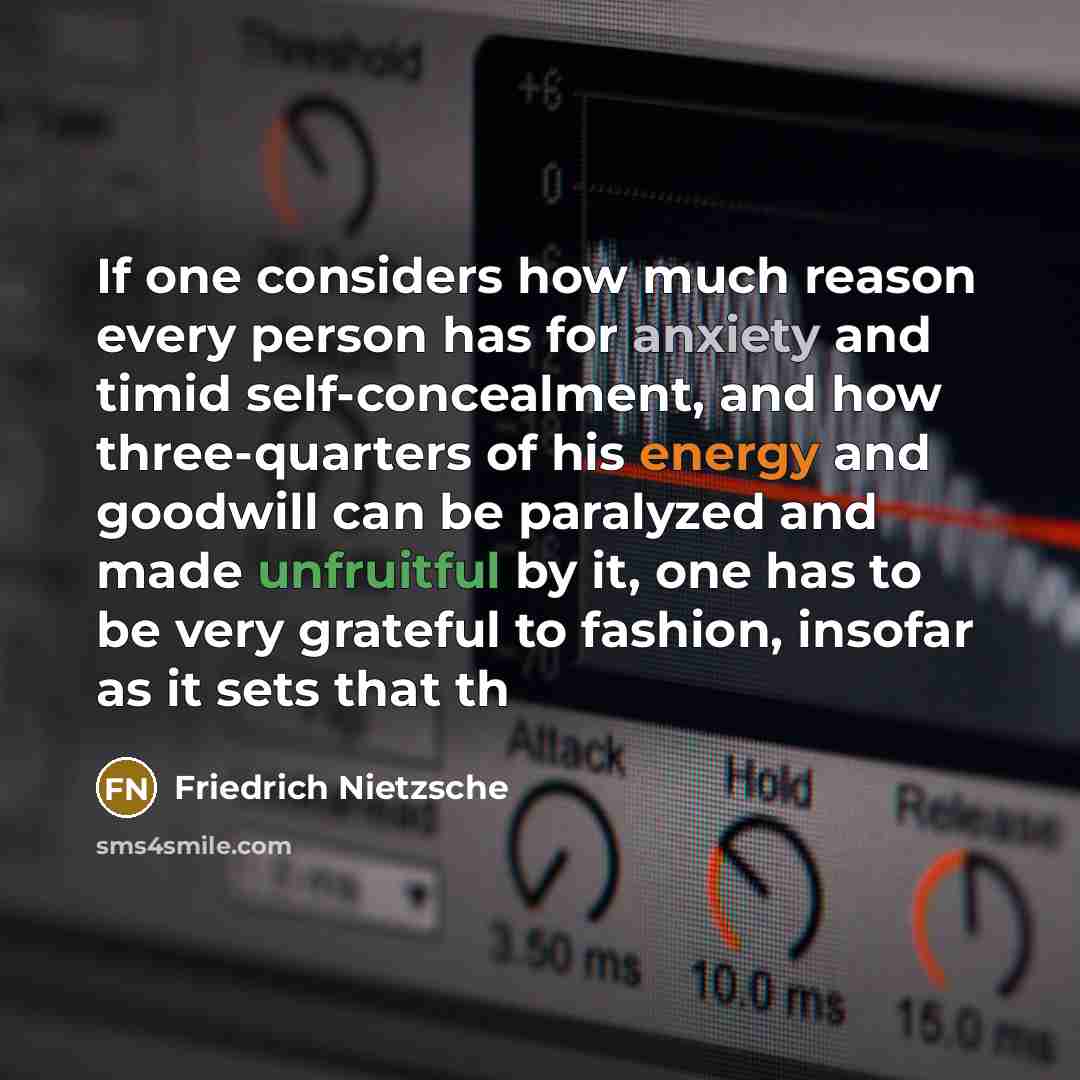 “If one considers how much reason every person has for anxiety and timid self-concealment, and how three-quarters of his energy and goodwill can be paralyzed and made unfruitful by it, one has to be very grateful to fashion, insofar as it sets that th” quote by Friedrich Nietzsche