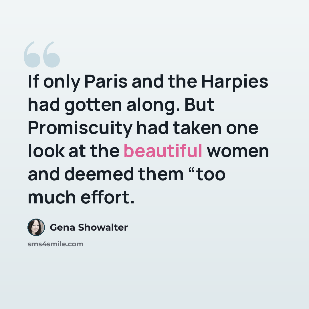 “If only Paris and the Harpies had gotten along. But Promiscuity had taken one look at the beautiful women and deemed them “too much effort.” quote by Gena Showalter
