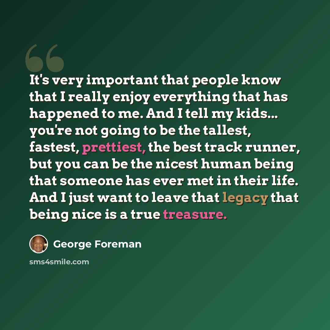 “It's very important that people know that I really enjoy everything that has happened to me. And I tell my kids... you're not going to be the tallest, fastest, prettiest, the best track runner, but you can be the nicest human being that someone has ever met in their life. And I just want to leave…” quote by George Foreman