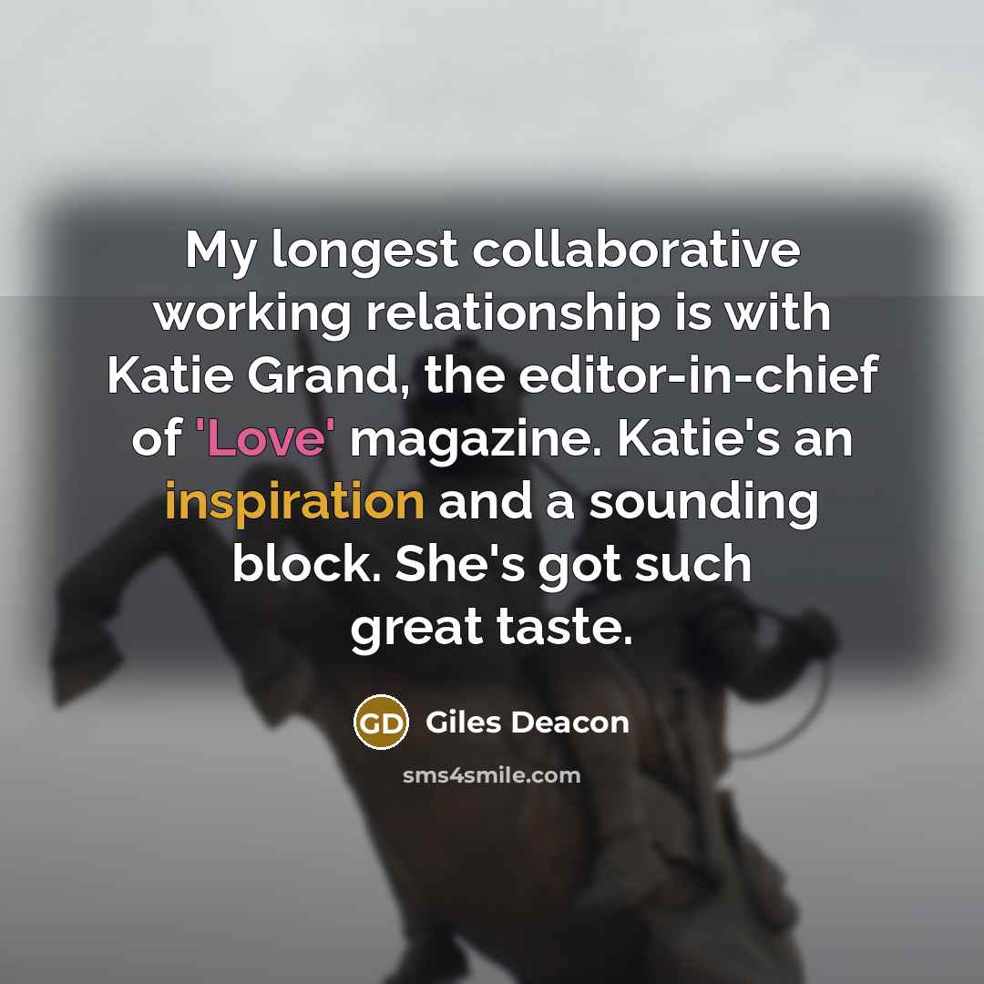 “My longest collaborative working relationship is with Katie Grand, the editor-in-chief of 'Love' magazine. Katie's an inspiration and a sounding block. She's got such great taste.” quote by Giles Deacon