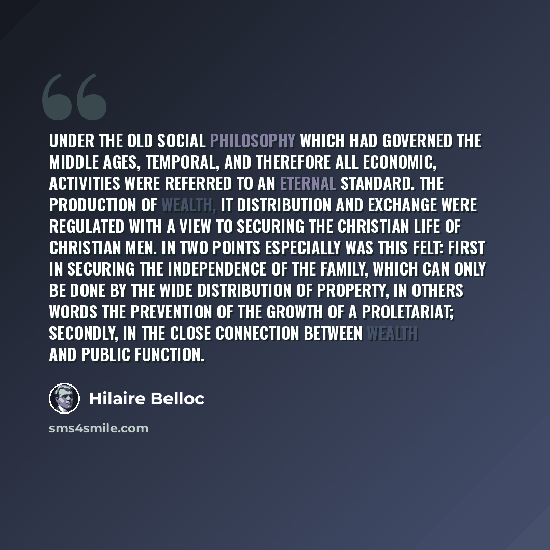 “Under the old social philosophy which had governed the Middle Ages, temporal, and therefore all economic, activities were referred to an eternal standard. The production of wealth, it distribution and exchange were regulated with a view to securing the Christian life of Christian men. In two…” quote by Hilaire Belloc