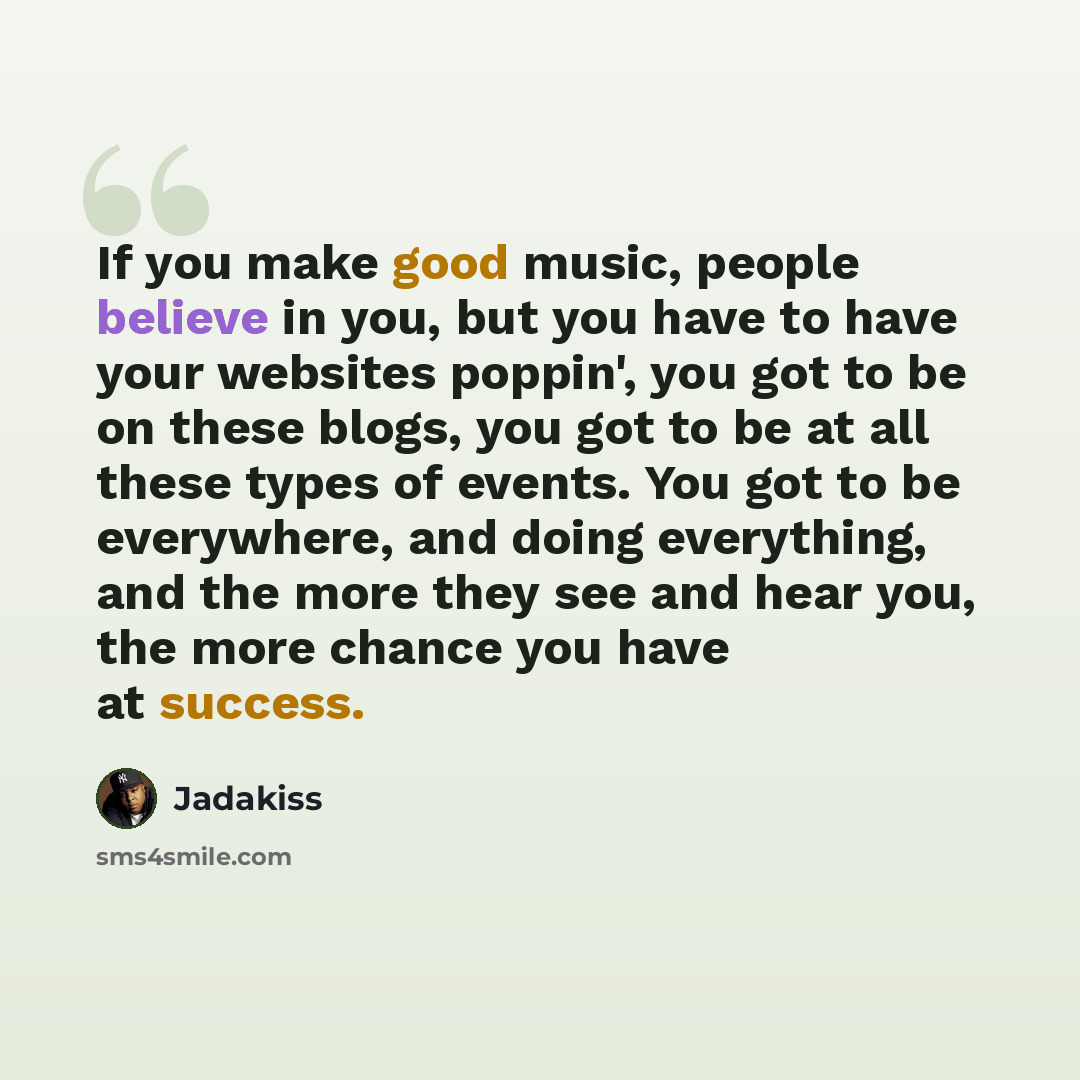 “If you make good music, people believe in you, but you have to have your websites poppin', you got to be on these blogs, you got to be at all these types of events. You got to be everywhere, and doing everything, and the more they see and hear you, the more chance you have at success.” quote by Jadakiss