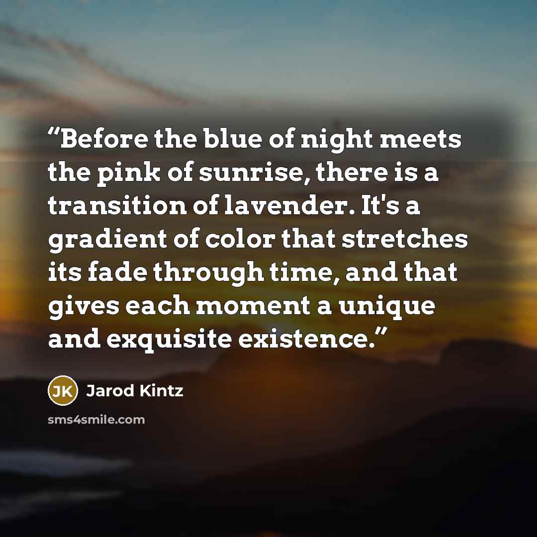“Before the blue of night meets the pink of sunrise, there is a transition of lavender. It's a gradient of color that stretches its fade through time, and that gives each moment a unique and exquisite existence.” quote by Jarod Kintz