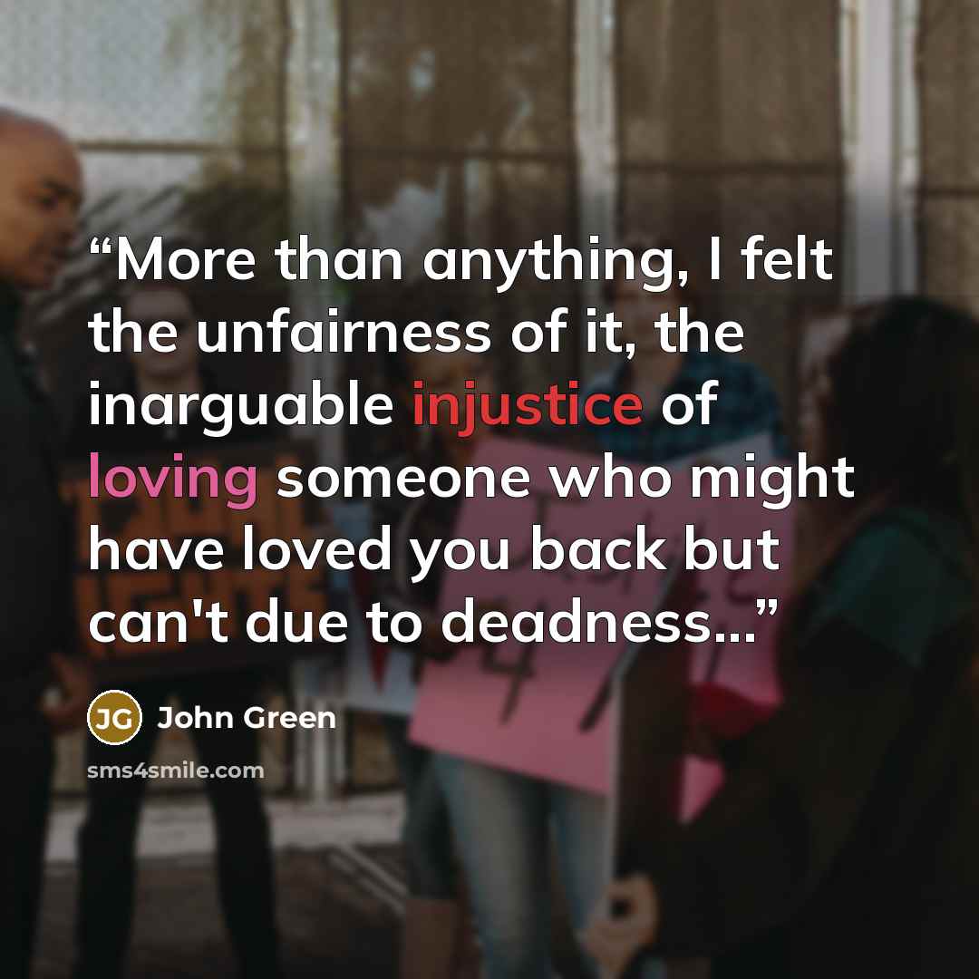 “More than anything, I felt the unfairness of it, the inarguable injustice of loving someone who might have loved you back but can't due to deadness...” quote by John Green