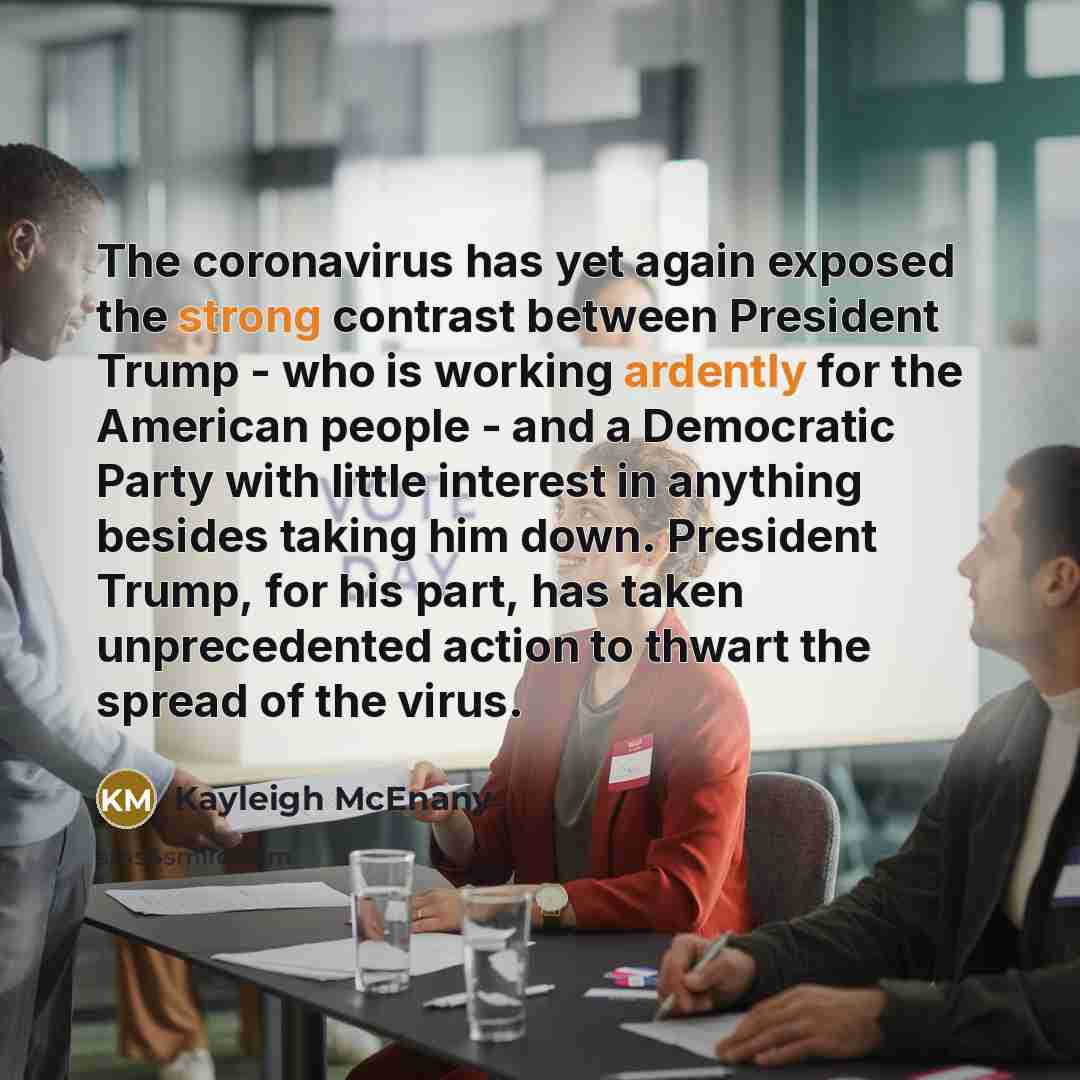 “The coronavirus has yet again exposed the strong contrast between President Trump - who is working ardently for the American people - and a Democratic Party with little interest in anything besides taking him down. President Trump, for his part, has taken unprecedented action to thwart the spread…” quote by Kayleigh McEnany