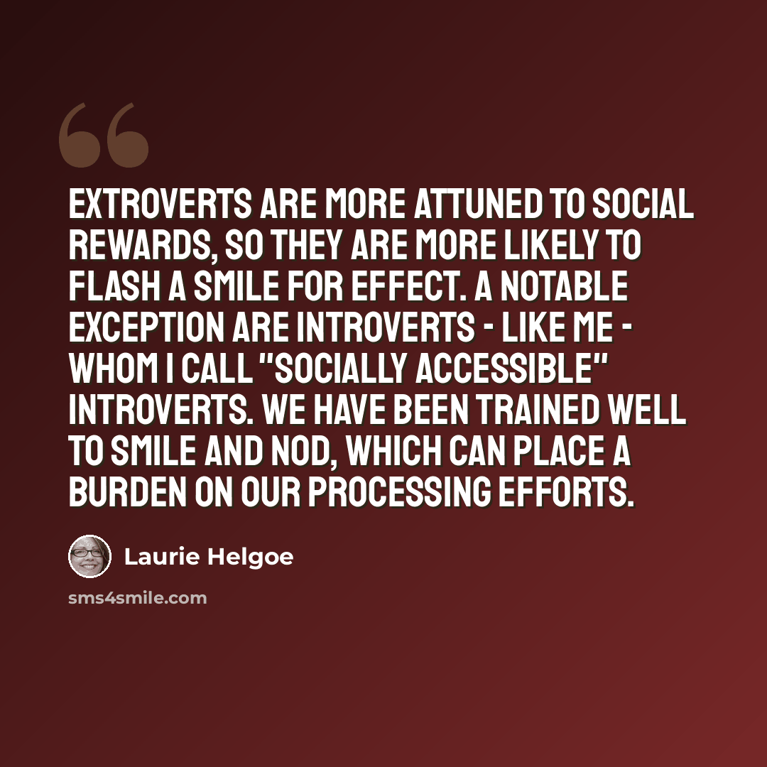 “Extroverts are more attuned to social rewards, so they are more likely to flash a smile for effect. A notable exception are introverts - like me - whom I call "socially accessible" introverts. We have been trained well to smile and nod, which can place a burden on our processing efforts.” quote by Laurie Helgoe