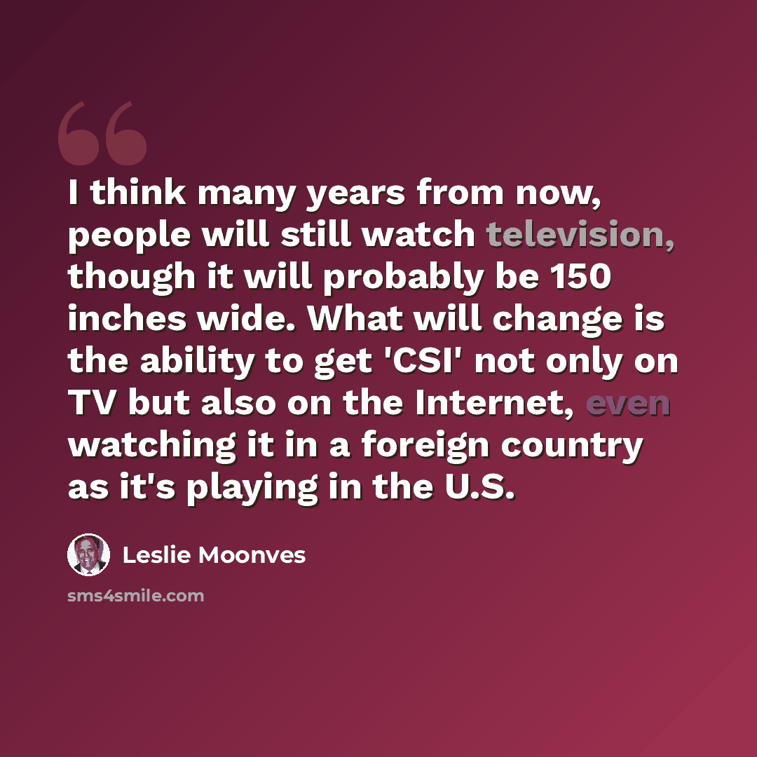 “I think many years from now, people will still watch television, though it will probably be 150 inches wide. What will change is the ability to get 'CSI' not only on TV but also on the Internet, even watching it in a foreign country as it's playing in the U.S.” quote by Leslie Moonves