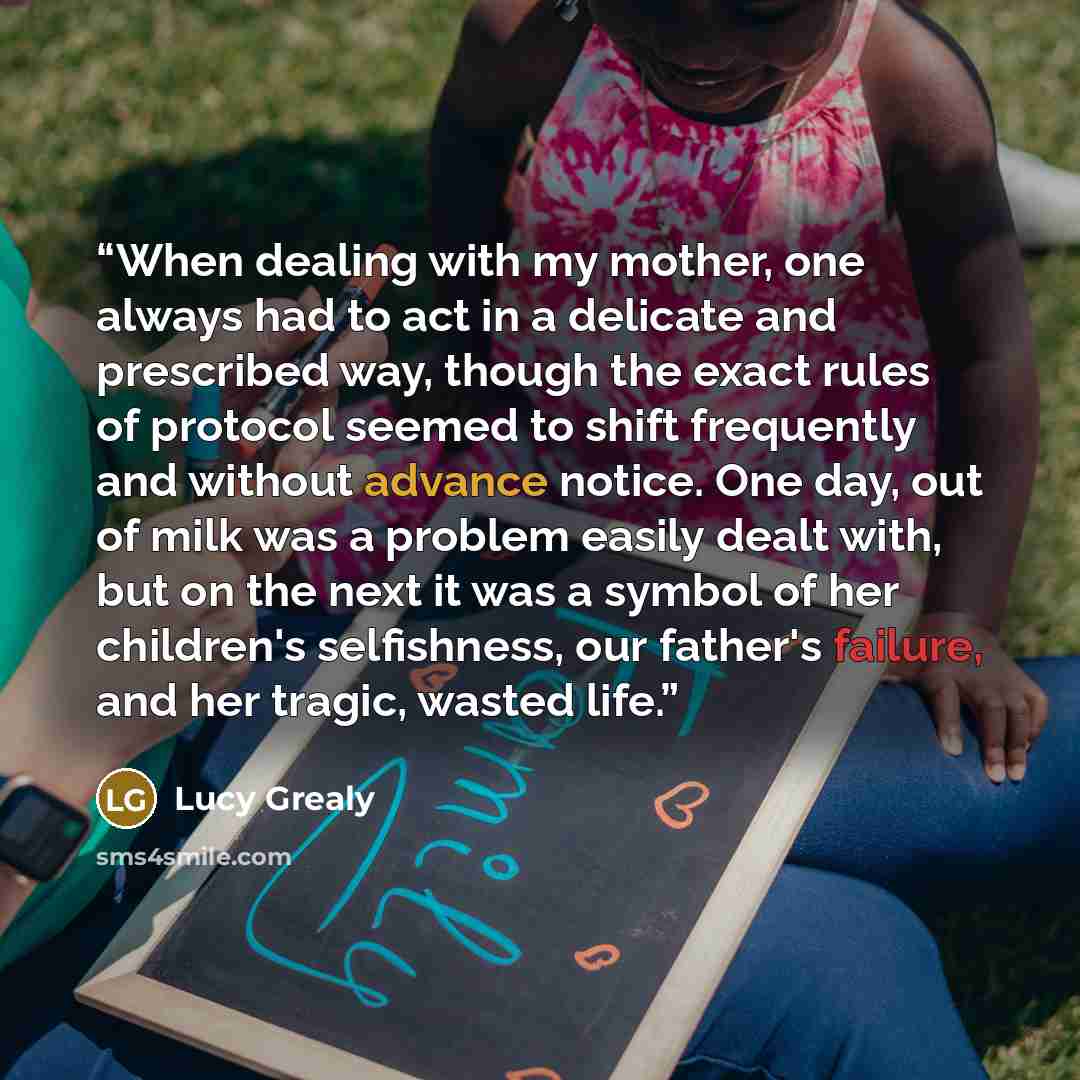 “When dealing with my mother, one always had to act in a delicate and prescribed way, though the exact rules of protocol seemed to shift frequently and without advance notice. One day, out of milk was a problem easily dealt with, but on the next it was a symbol of her children's selfishness, our…” quote by Lucy Grealy