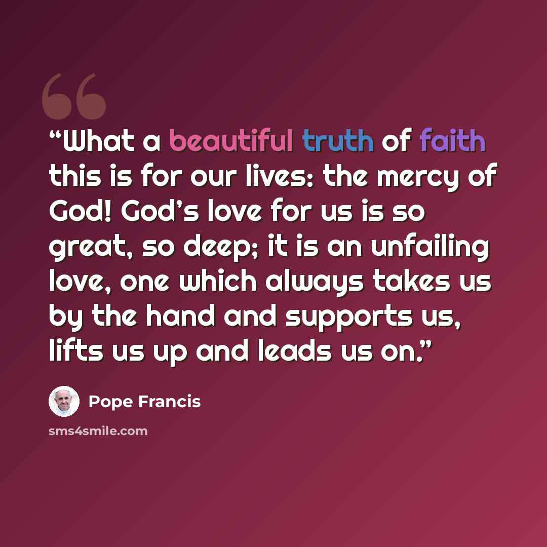 “What a beautiful truth of faith this is for our lives: the mercy of God! God’s love for us is so great, so deep; it is an unfailing love, one which always takes us by the hand and supports us, lifts us up and leads us on.” quote by Pope Francis