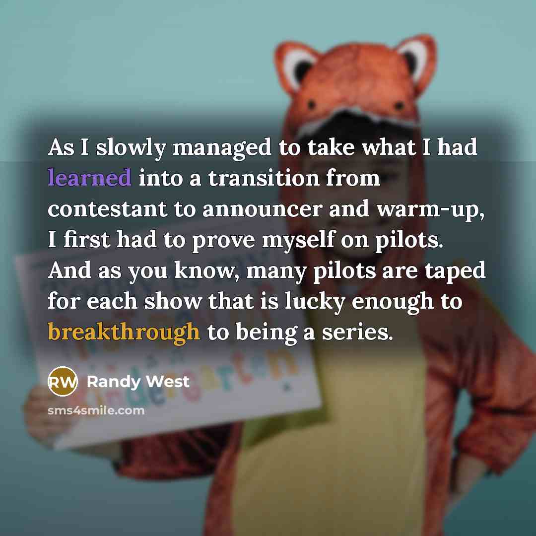 “As I slowly managed to take what I had learned into a transition from contestant to announcer and warm-up, I first had to prove myself on pilots. And as you know, many pilots are taped for each show that is lucky enough to breakthrough to being a series.” quote by Randy West