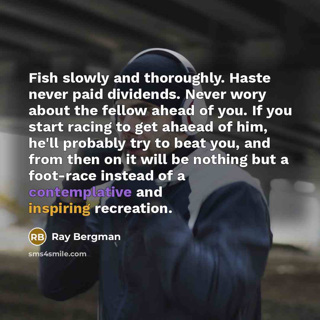 “Fish slowly and thoroughly. Haste never paid dividends. Never wory about the fellow ahead of you. If you start racing to get ahaead of him, he'll probably try to beat you, and from then on it will be nothing but a foot-race instead of a contemplative and inspiring recreation.” quote by Ray Bergman