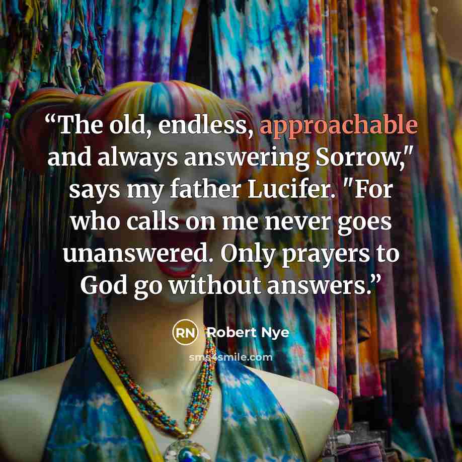 “The old, endless, approachable and always answering Sorrow," says my father Lucifer. "For who calls on me never goes unanswered. Only prayers to God go without answers.” quote by Robert Nye