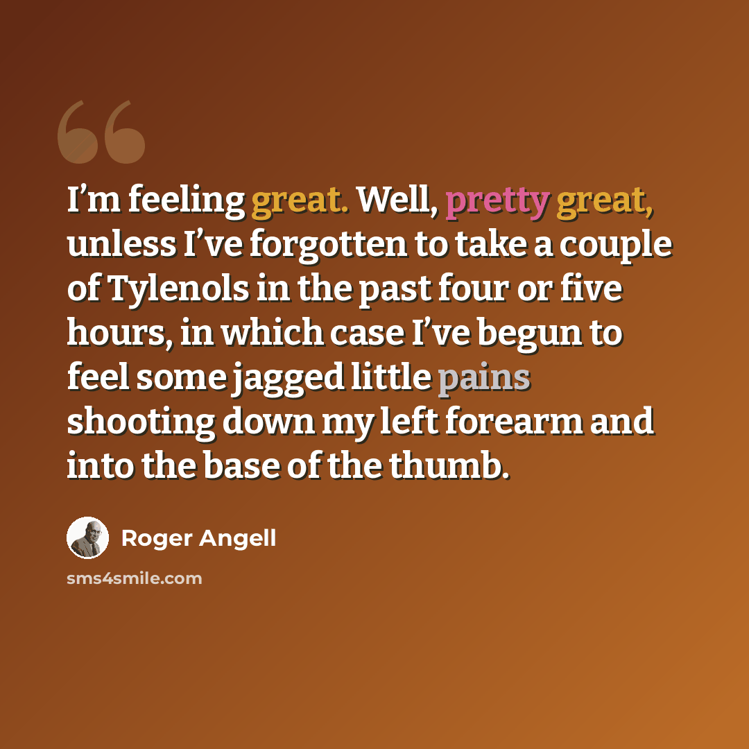 “I’m feeling great. Well, pretty great, unless I’ve forgotten to take a couple of Tylenols in the past four or five hours, in which case I’ve begun to feel some jagged little pains shooting down my left forearm and into the base of the thumb.” quote by Roger Angell
