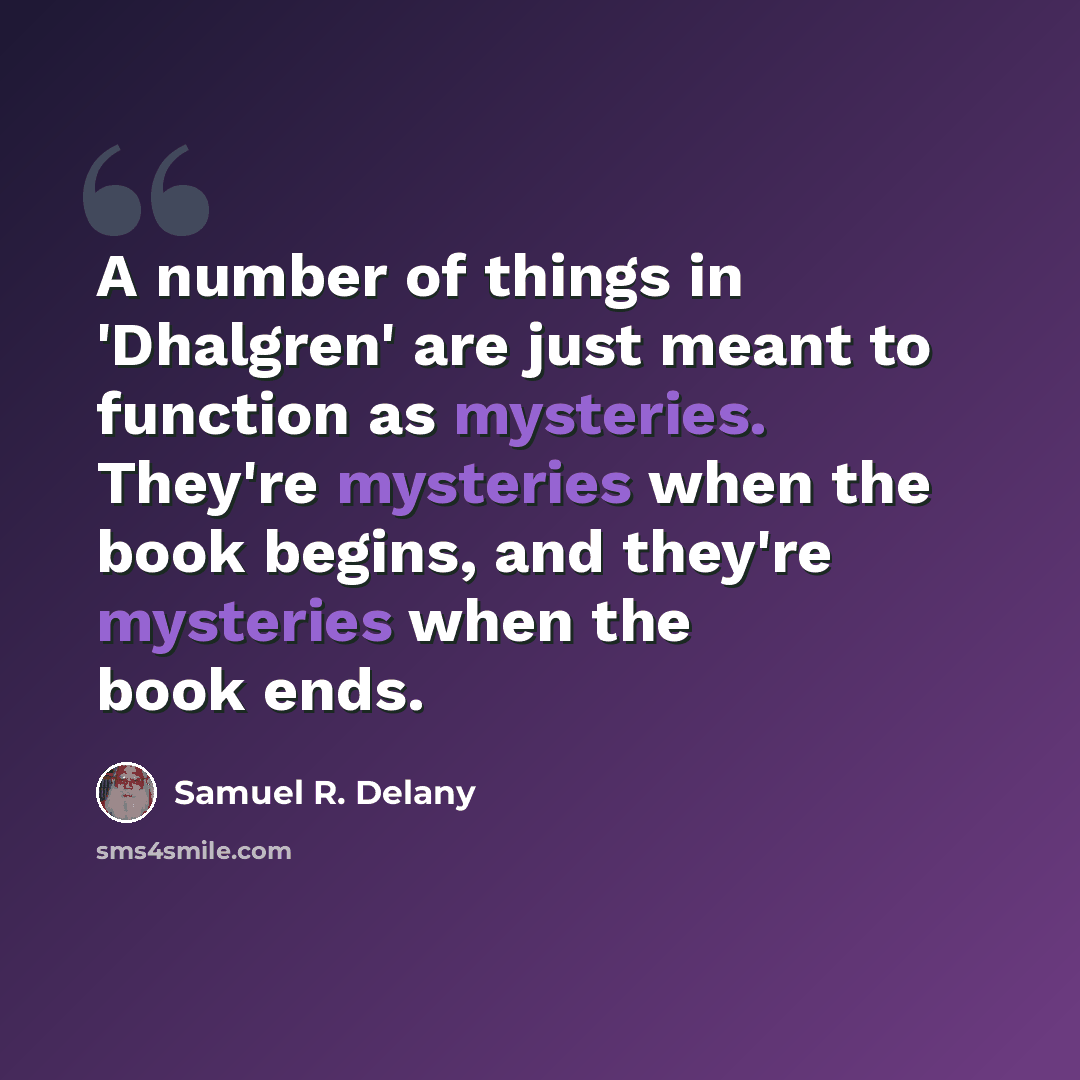 “A number of things in 'Dhalgren' are just meant to function as mysteries. They're mysteries when the book begins, and they're mysteries when the book ends.” quote by Samuel R. Delany