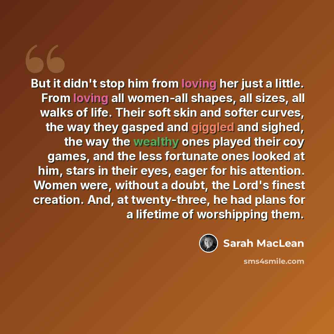 “But it didn't stop him from loving her just a little. From loving all women-all shapes, all sizes, all walks of life. Their soft skin and softer curves, the way they gasped and giggled and sighed, the way the wealthy ones played their coy games, and the less fortunate ones looked at him, stars in…” quote by Sarah MacLean