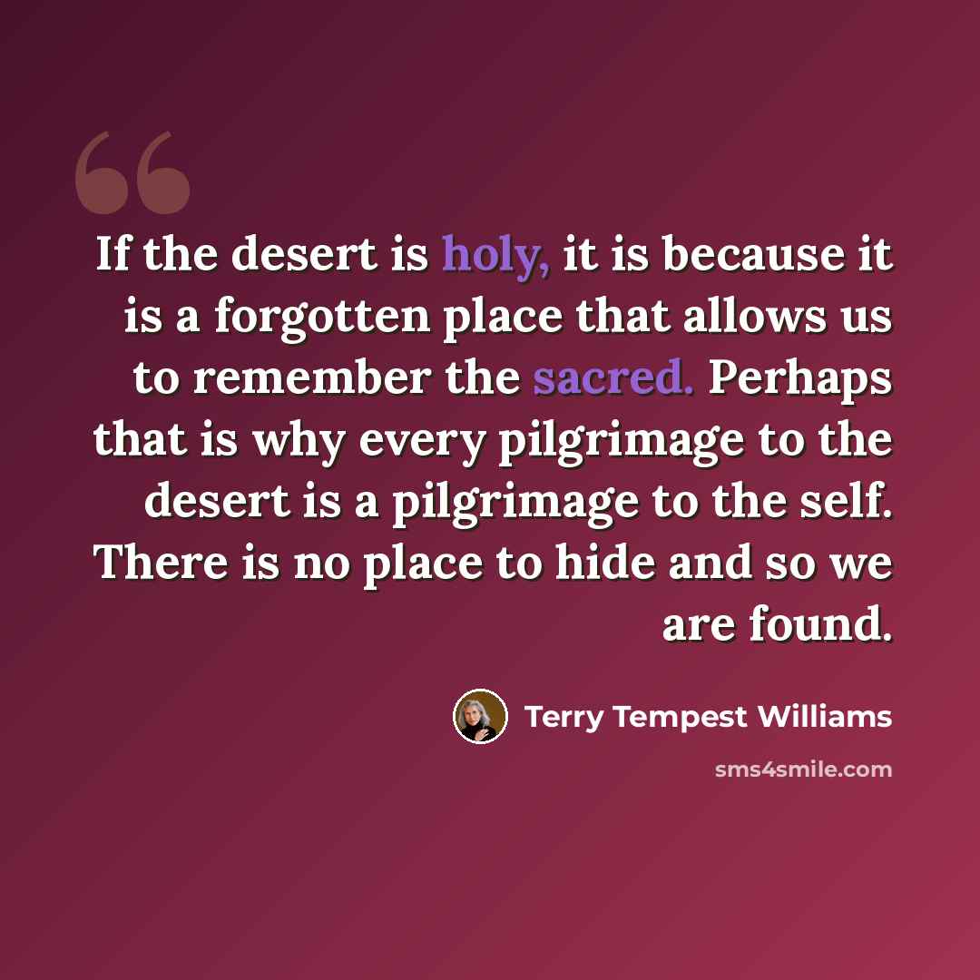 “If the desert is holy, it is because it is a forgotten place that allows us to remember the sacred. Perhaps that is why every pilgrimage to the desert is a pilgrimage to the self. There is no place to hide and so we are found.” quote by Terry Tempest Williams