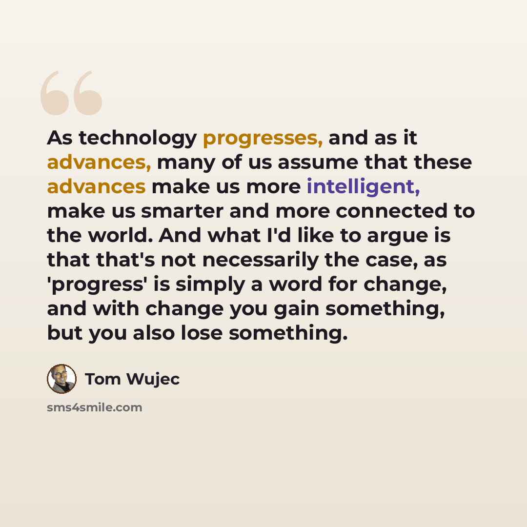 “As technology progresses, and as it advances, many of us assume that these advances make us more intelligent, make us smarter and more connected to the world. And what I'd like to argue is that that's not necessarily the case, as 'progress' is simply a word for change, and with change you gain…” quote by Tom Wujec