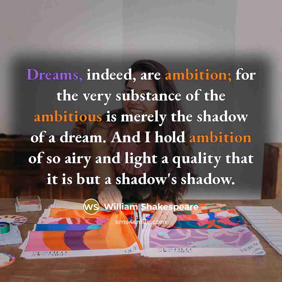 “Dreams, indeed, are ambition; for the very substance of the ambitious is merely the shadow of a dream. And I hold ambition of so airy and light a quality that it is but a shadow's shadow.” quote by William Shakespeare