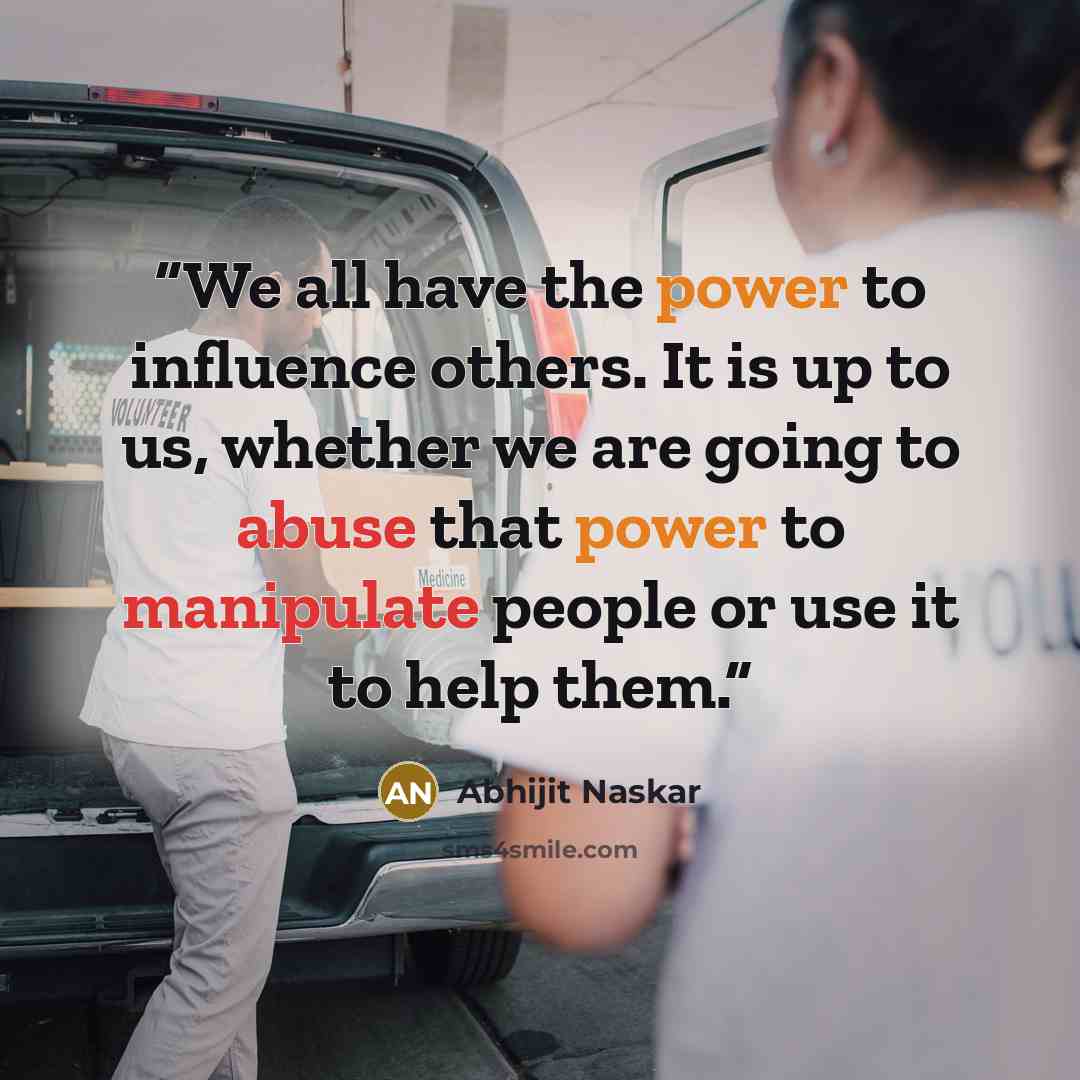 “We all have the power to influence others. It is up to us, whether we are going to abuse that power to manipulate people or use it to help them.” quote by Abhijit Naskar