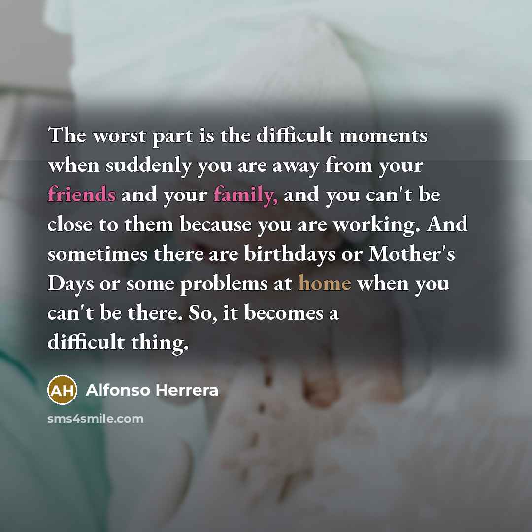 “The worst part is the difficult moments when suddenly you are away from your friends and your family, and you can't be close to them because you are working. And sometimes there are birthdays or Mother's Days or some problems at home when you can't be there. So, it becomes a difficult thing.” quote by Alfonso Herrera