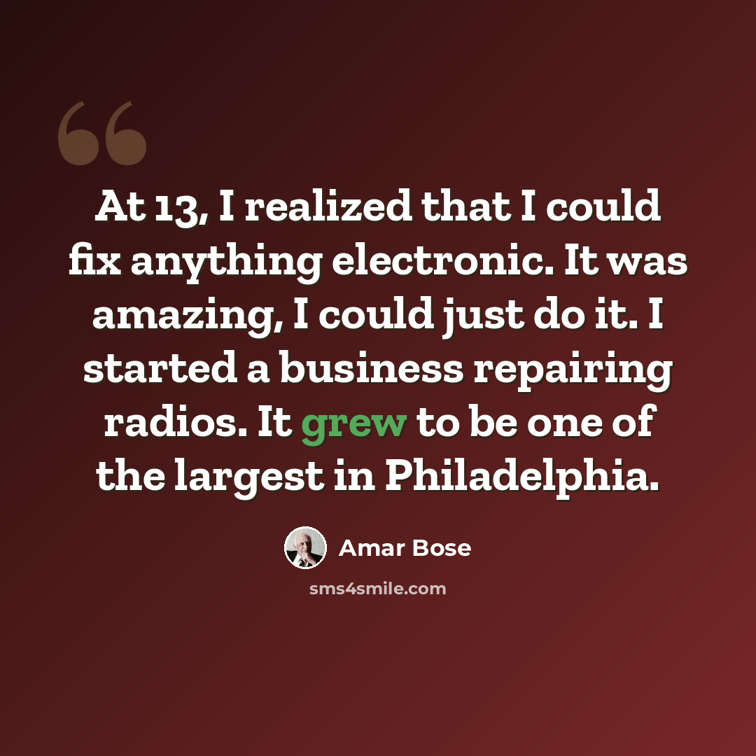 “At 13, I realized that I could fix anything electronic. It was amazing, I could just do it. I started a business repairing radios. It grew to be one of the largest in Philadelphia.” quote by Amar Bose