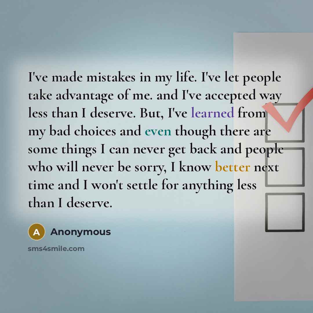 “I've made mistakes in my life. I've let people take advantage of me. and I've accepted way less than I deserve. But, I've learned from my bad choices and even though there are some things I can never get back and people who will never be sorry, I know better next time and I won't settle for…” quote by Anonymous