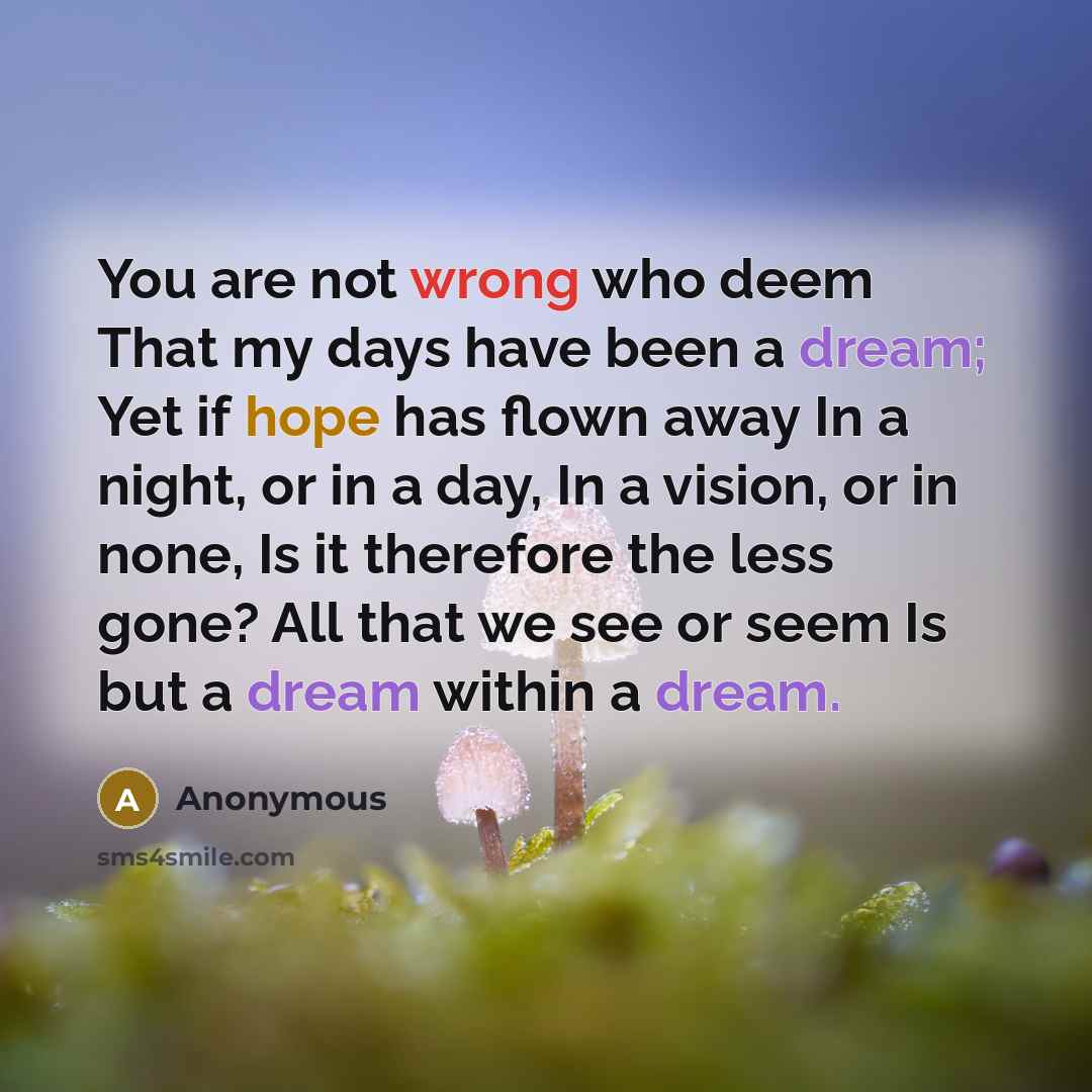 “You are not wrong who deem That my days have been a dream; Yet if hope has flown away In a night, or in a day, In a vision, or in none, Is it therefore the less gone? All that we see or seem Is but a dream within a dream.” quote by Anonymous