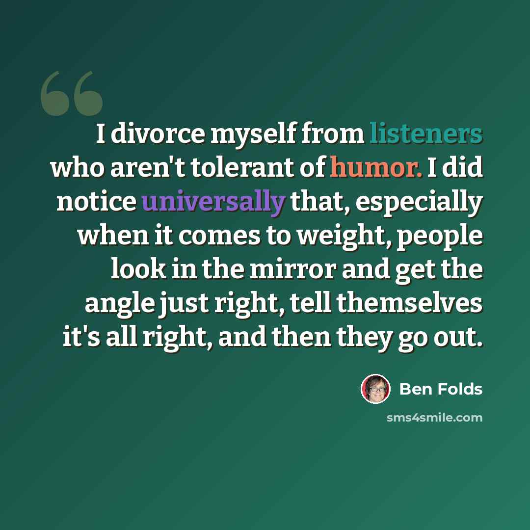 “I divorce myself from listeners who aren't tolerant of humor. I did notice universally that, especially when it comes to weight, people look in the mirror and get the angle just right, tell themselves it's all right, and then they go out.” quote by Ben Folds