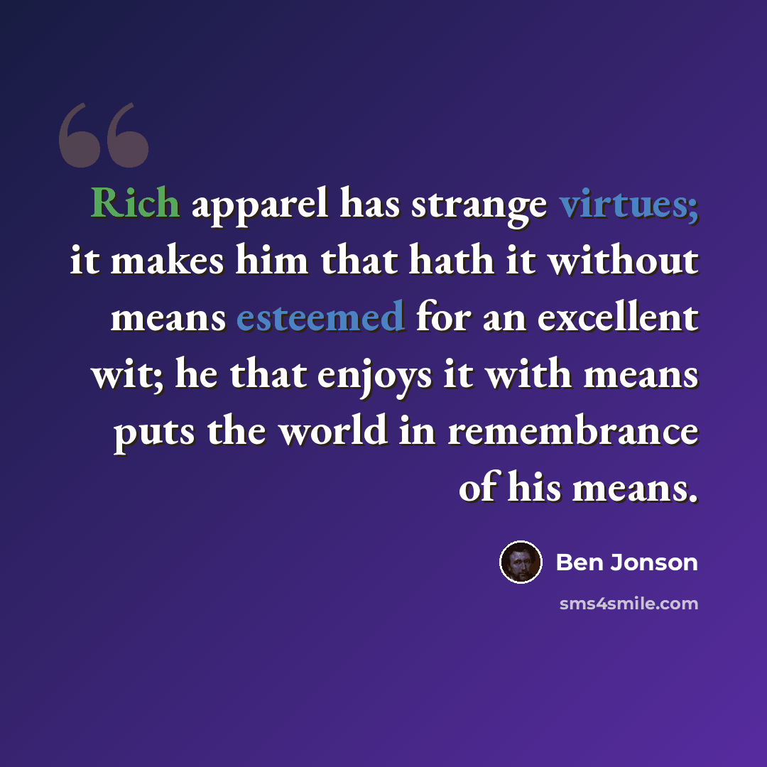 “Rich apparel has strange virtues; it makes him that hath it without means esteemed for an excellent wit; he that enjoys it with means puts the world in remembrance of his means.” quote by Ben Jonson