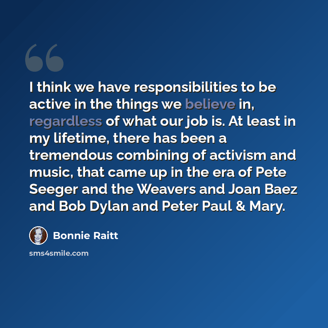 “I think we have responsibilities to be active in the things we believe in, regardless of what our job is. At least in my lifetime, there has been a tremendous combining of activism and music, that came up in the era of Pete Seeger and the Weavers and Joan Baez and Bob Dylan and Peter Paul & Mary.” quote by Bonnie Raitt