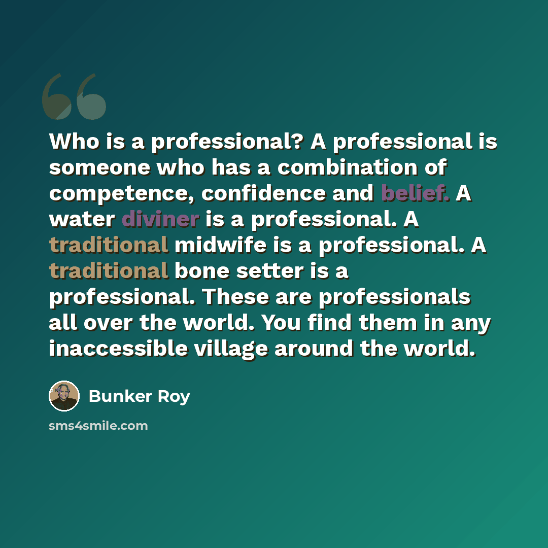 “Who is a professional? A professional is someone who has a combination of competence, confidence and belief. A water diviner is a professional. A traditional midwife is a professional. A traditional bone setter is a professional. These are professionals all over the world. You find them in any…” quote by Bunker Roy