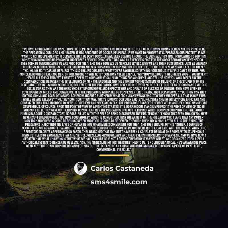 “We have a predator that came from the depths of the cosmos and took over the rule of our lives. Human beings are its prisoners. The Predator is our lord and master. It has rendered us docile, helpless. If we want to protest, it suppresses our protest. If we want to act independently, it demands…” quote by Carlos Castaneda