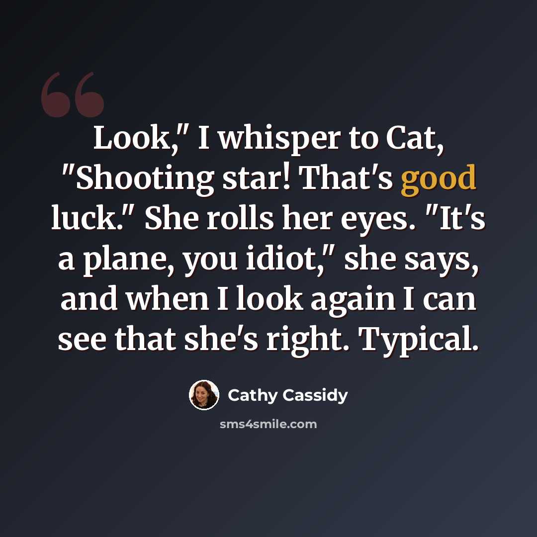 “Look," I whisper to Cat, "Shooting star! That's good luck." She rolls her eyes. "It's a plane, you idiot," she says, and when I look again I can see that she's right. Typical.” quote by Cathy Cassidy