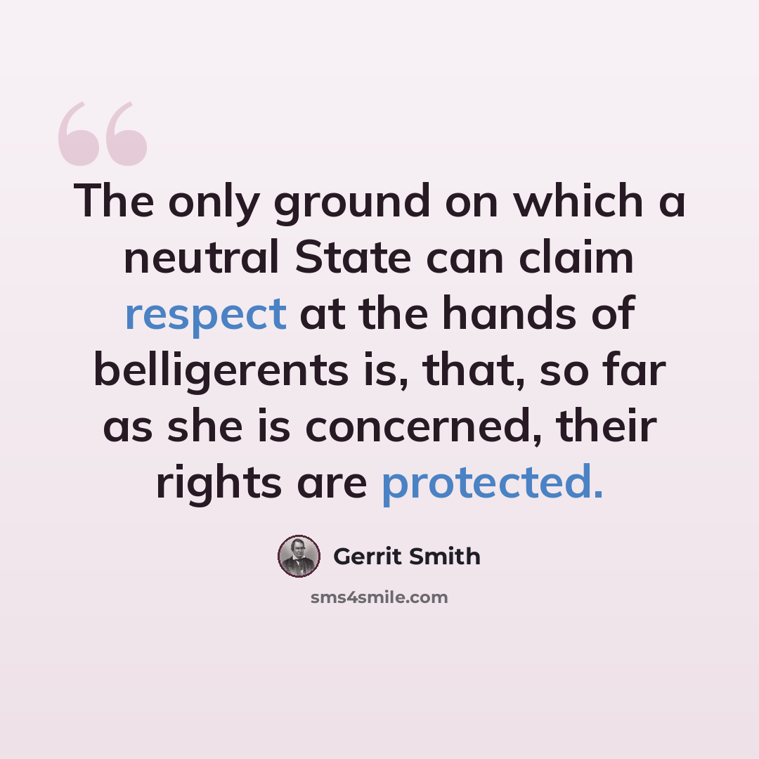 “The only ground on which a neutral State can claim respect at the hands of belligerents is, that, so far as she is concerned, their rights are protected.” quote by Gerrit Smith