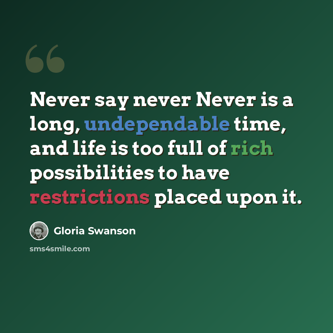 “Never say never Never is a long, undependable time, and life is too full of rich possibilities to have restrictions placed upon it.” quote by Gloria Swanson
