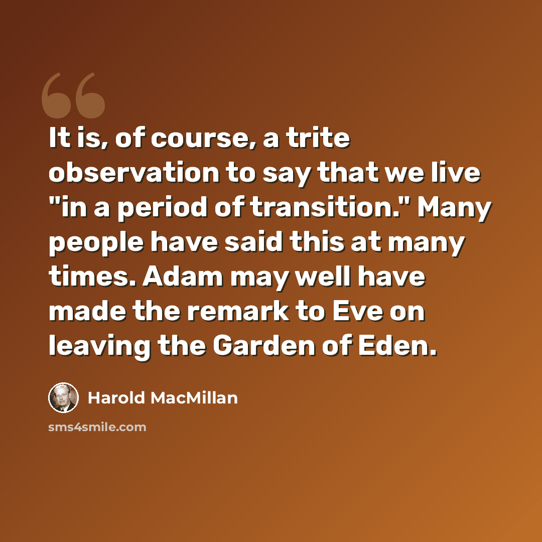 “It is, of course, a trite observation to say that we live "in a period of transition." Many people have said this at many times. Adam may well have made the remark to Eve on leaving the Garden of Eden.” quote by Harold MacMillan