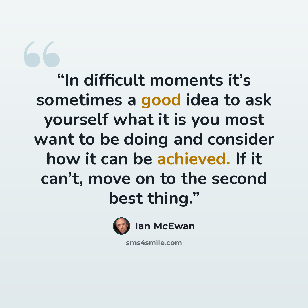 “In difficult moments it’s sometimes a good idea to ask yourself what it is you most want to be doing and consider how it can be achieved. If it can’t, move on to the second best thing.” quote by Ian McEwan