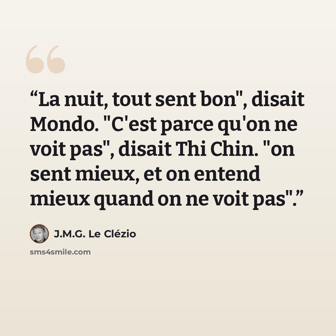 “La nuit, tout sent bon", disait Mondo. "C'est parce qu'on ne voit pas", disait Thi Chin. "on sent mieux, et on entend mieux quand on ne voit pas".” quote by J.M.G. Le Clézio