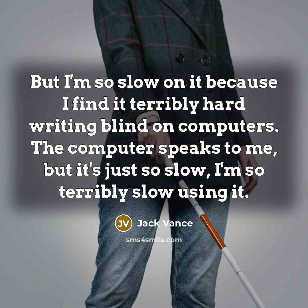 “But I'm so slow on it because I find it terribly hard writing blind on computers. The computer speaks to me, but it's just so slow, I'm so terribly slow using it.” quote by Jack Vance